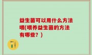 益生菌可以用什么方法喂(喂养益生菌的方法有哪些？)