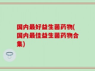 国内最好益生菌药物(国内最佳益生菌药物合集)