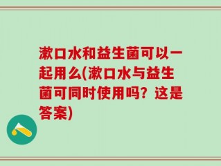 漱口水和益生菌可以一起用么(漱口水与益生菌可同时使用吗？这是答案)