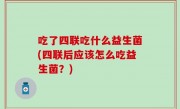 吃了四联吃什么益生菌(四联后应该怎么吃益生菌？)