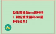 益生菌能做em菌种吗？解析益生菌和em菌种的关系？