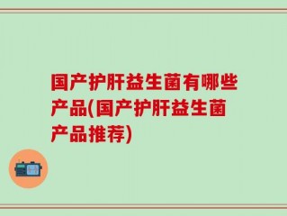 国产护肝益生菌有哪些产品(国产护肝益生菌产品推荐)