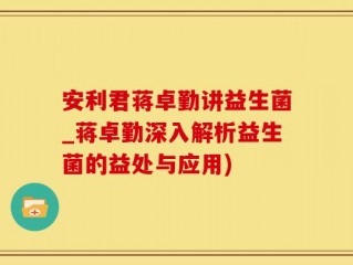 安利君蒋卓勤讲益生菌_蒋卓勤深入解析益生菌的益处与应用)