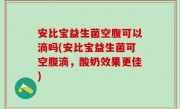 安比宝益生菌空腹可以滴吗(安比宝益生菌可空腹滴，酸奶效果更佳)
