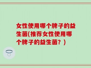 女性使用哪个牌子的益生菌(推荐女性使用哪个牌子的益生菌？)