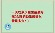 一天吃多少益生菌最好呢(合理的益生菌摄入量是多少？)