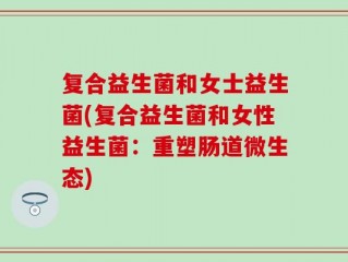 复合益生菌和女士益生菌(复合益生菌和女性益生菌：重塑肠道微生态)