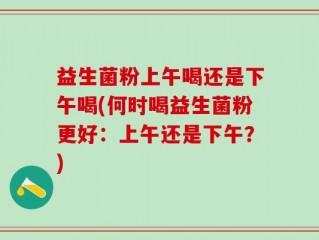 益生菌粉上午喝还是下午喝(何时喝益生菌粉更好：上午还是下午？)