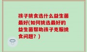 孩子挑食选什么益生菌最好(如何挑选最好的益生菌帮助孩子克服挑食问题？)