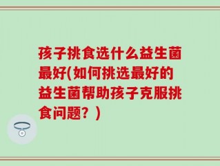 孩子挑食选什么益生菌最好(如何挑选最好的益生菌帮助孩子克服挑食问题？)