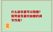 什么益生菌可以阻糖？探究益生菌对血糖的调节作用？