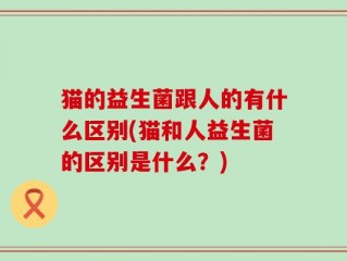 猫的益生菌跟人的有什么区别(猫和人益生菌的区别是什么？)