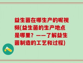 益生菌在哪生产的呢视频(益生菌的生产地点是哪里？——了解益生菌制造的工艺和过程)