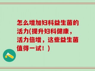 怎么增加妇科益生菌的活力(提升妇科健康，活力倍增，这些益生菌值得一试！)
