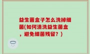 益生菌盒子怎么洗掉细菌(如何清洗益生菌盒，避免细菌残留？)