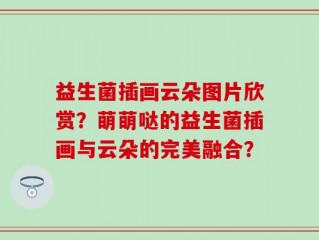 益生菌插画云朵图片欣赏？萌萌哒的益生菌插画与云朵的完美融合？