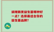 调理肠胃益生菌哪种好一点？选择最适合你的益生菌品牌？