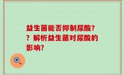 益生菌能否抑制尿酸？？解析益生菌对尿酸的影响？