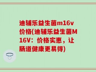 迪辅乐益生菌m16v价格(迪辅乐益生菌M16V：价格实惠，让肠道健康更易得)