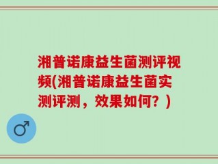 湘普诺康益生菌测评视频(湘普诺康益生菌实测评测，效果如何？)