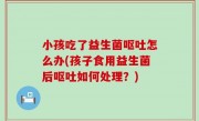小孩吃了益生菌呕吐怎么办(孩子食用益生菌后呕吐如何处理？)