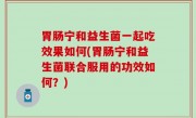 胃肠宁和益生菌一起吃效果如何(胃肠宁和益生菌联合服用的功效如何？)