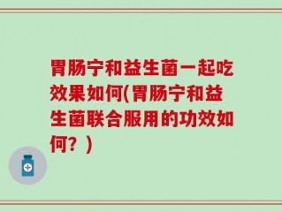 胃肠宁和益生菌一起吃效果如何(胃肠宁和益生菌联合服用的功效如何？)