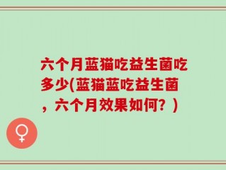 六个月蓝猫吃益生菌吃多少(蓝猫蓝吃益生菌，六个月效果如何？)