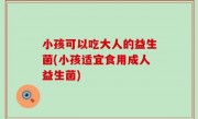 小孩可以吃大人的益生菌(小孩适宜食用成人益生菌)
