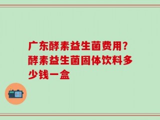 广东酵素益生菌费用？酵素益生菌固体饮料多少钱一盒