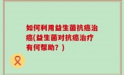如何利用益生菌抗癌治癌(益生菌对抗癌治疗有何帮助？)