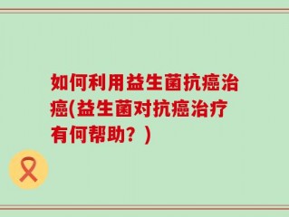 如何利用益生菌抗癌治癌(益生菌对抗癌治疗有何帮助？)