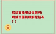 尿结石能喝益生菌吗(喝益生菌能缓解尿结石？)