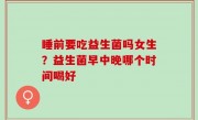 睡前要吃益生菌吗女生？益生菌早中晚哪个时间喝好