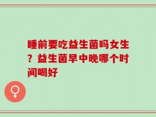 睡前要吃益生菌吗女生？益生菌早中晚哪个时间喝好