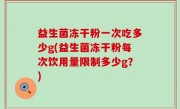 益生菌冻干粉一次吃多少g(益生菌冻干粉每次饮用量限制多少g？)