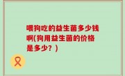 喂狗吃的益生菌多少钱啊(狗用益生菌的价格是多少？)