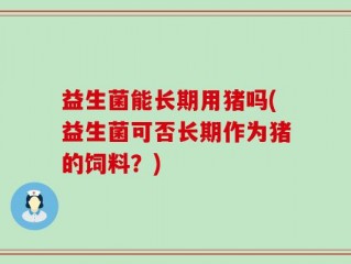 益生菌能长期用猪吗(益生菌可否长期作为猪的饲料？)