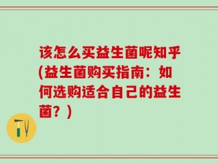 该怎么买益生菌呢知乎(益生菌购买指南：如何选购适合自己的益生菌？)