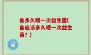 鱼多久喂一次益生菌(鱼应该多久喂一次益生菌？)