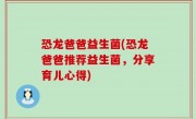 恐龙爸爸益生菌(恐龙爸爸推荐益生菌，分享育儿心得)