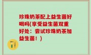 珍珠奶茶配上益生菌好喝吗(享受益生菌双重好处：尝试珍珠奶茶加益生菌！)
