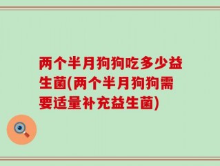 两个半月狗狗吃多少益生菌(两个半月狗狗需要适量补充益生菌)