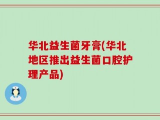 华北益生菌牙膏(华北地区推出益生菌口腔护理产品)