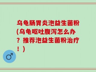乌龟肠胃炎泡益生菌粉(乌龟呕吐腹泻怎么办？推荐泡益生菌粉治疗！)