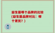 益生菌哪个品牌的比较(益生菌品牌对比：哪个更优？)