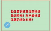 益生菌到底是饭前喝还是饭后喝？科学解析益生菌的摄入时间？