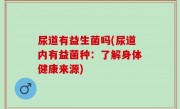 尿道有益生菌吗(尿道内有益菌种：了解身体健康来源)