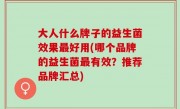 大人什么牌子的益生菌效果最好用(哪个品牌的益生菌最有效？推荐品牌汇总)