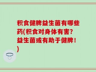 积食健脾益生菌有哪些药(积食对身体有害？益生菌或有助于健脾！)